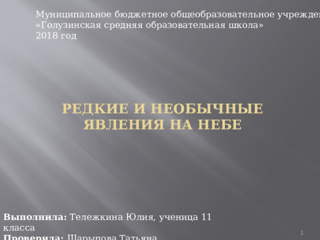 Муниципальное бюджетное общеобразовательное учреждение  «Голузинская средняя образовательная школа»  2018 год Редкие и необычные явления на небе   Выполнила: Тележкина Юлия, ученица 11 класса  Проверила: Шарыпова Татьяна Владимировна  