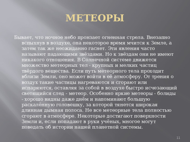 МЕТЕОРЫ Бывает, что ночное небо пронзает огненная стрела. Внезапно вспыхнув в воздухе, она некоторое время мчится к Земле, а затем так же неожиданно гаснет. Эти явления часто называют падающими звёздами. Но к звёздам они не имеют никакого отношения. В Солнечной системе движется множество метеорных тел - крупных и мелких частиц твёрдого вещества. Если путь метеорного тела проходит вблизи Земли, оно может войти в её атмосферу. От трения о воздух такие частицы нагреваются и сгорают или испаряются, оставляя за собой в воздухе быстро исчезающий светящийся след - метеор. Особенно яркие метеоры - болиды - хорошо видны даже днём и напоминают большую раскалённую головешку, за которой тянется широкая длинная дымная полоса. Не все метеорные тела полностью сгорают в атмосфере. Некоторые достигают поверхности Земли и, если попадают в руки учёных, многое могут поведать об истории нашей планетной системы.  