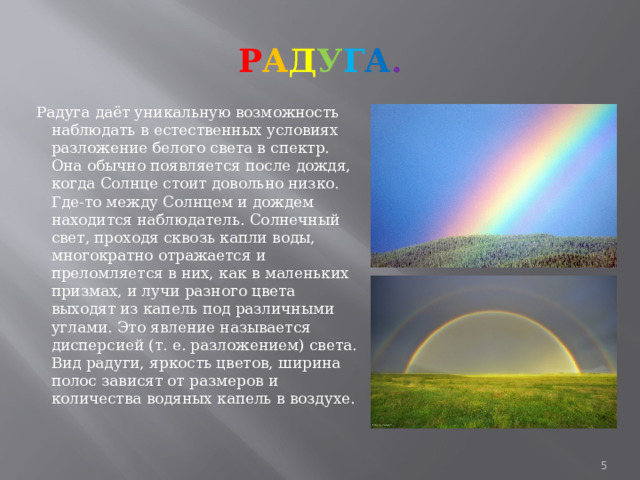 Р А Д У Г А .   Радуга даёт уникальную возможность наблюдать в естественных условиях разложение белого света в спектр. Она обычно появляется после дождя, когда Солнце стоит довольно низко. Где-то между Солнцем и дождем находится наблюдатель. Солнечный свет, проходя сквозь капли воды, многократно отражается и преломляется в них, как в маленьких призмах, и лучи разного цвета выходят из капель под различными углами. Это явление называется дисперсией (т. е. разложением) света. Вид радуги, яркость цветов, ширина полос зависят от размеров и количества водяных капель в воздухе.  