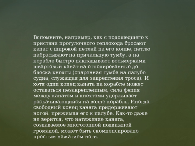 Вспомните, например, как с подошедшего к пристани прогулочного теплохода бросают канат с широкой петлей на его конце, петлю набрасывают на причальную тумбу, а на корабле быстро накладывают восьмерками швартовый канат на отполированные до блеска кнехты (спаренная тумба на палубе судна, служащая для закрепления троса). И хотя один конец каната на корабле может оставаться незакрепленным, сила фения между канатом и кнехтами удерживает раскачивающийся на волне корабль. Иногда свободный конец каната придерживают ногой. прижимая его к палубе. Как-то даже не верится, что натяжение каната, создаваемое многотонной подвижной громадой, может быть скомпенсировано простым нажатием ноги. 