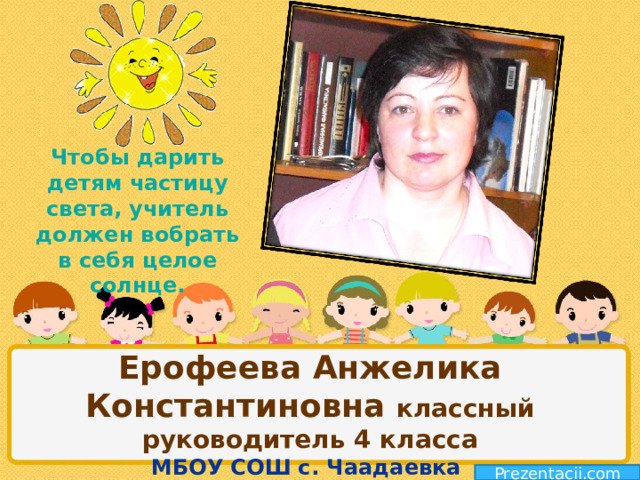 Чтобы дарить детям частицу света, учитель должен вобрать в себя целое солнце. Ерофеева Анжелика Константиновна классный руководитель 4 класса  МБОУ СОШ с. Чаадаевка Prezentacii.com 