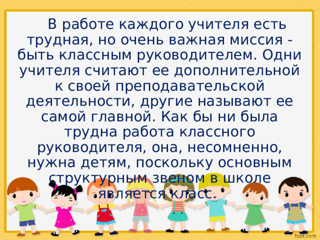  В работе каждого учителя есть трудная, но очень важная миссия - быть классным руководителем. Одни учителя считают ее дополнительной к своей преподавательской деятельности, другие называют ее самой главной. Как бы ни была трудна работа классного руководителя, она, несомненно, нужна детям, поскольку основным структурным звеном в школе является класс. 