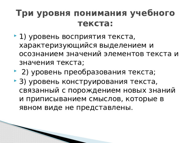  Три уровня понимания учебного текста:   1 ) уровень восприятия текста, характеризующийся выделением и осознанием значений элементов текста и значения текста;  2) уровень преобразования текста; 3) уровень конструирования текста, связанный с порождением новых знаний и приписыванием смыслов, которые в явном виде не представлены. 