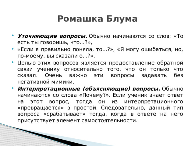 Ромашка Блума Уточняющие вопросы .  Обычно начинаются со слов: «То есть ты говоришь, что...?», «Если я правильно поняла, то...?», «Я могу ошибаться, но, по-моему, вы сказали о...?». Целью этих вопросов является предоставление обратной связи ученику относительно того, что он только что сказал. Очень важно эти вопросы задавать без негативной мимики. Интерпретационные (объясняющие) вопросы.  Обычно начинаются со слова «Почему?». Если ученик знает ответ на этот вопрос, тогда он из интерпретационного «превращается» в простой. Следовательно, данный тип вопроса «срабатывает» тогда, когда в ответе на него присутствует элемент самостоятельности. 