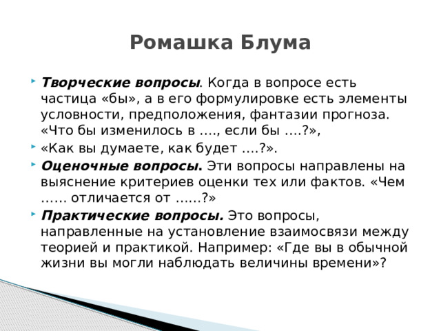 Ромашка Блума Творческие вопросы . Когда в вопросе есть частица «бы», а в его формулировке есть элементы условности, предположения, фантазии прогноза. «Что бы изменилось в …., если бы ….?», «Как вы думаете, как будет ….?». Оценочные вопросы .  Эти вопросы направлены на выяснение критериев оценки тех или фактов. «Чем …… отличается от ……?» Практические вопросы.   Это вопросы, направленные на установление взаимосвязи между теорией и практикой. Например: «Где вы в обычной жизни вы могли наблюдать величины времени»? 