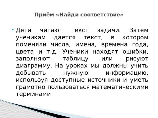  Приём «Найди соответствие»   Дети читают текст задачи. Затем ученикам дается текст, в котором поменяли числа, имена, времена года, цвета и т.д. Ученики находят ошибки, заполняют таблицу или рисуют диаграмму. На уроках мы должны учить добывать нужную информацию, используя доступные источники и уметь грамотно пользоваться математическими терминами 