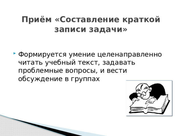  Приём «Составление краткой записи задачи» Формируется умение целенаправленно читать учебный текст, задавать проблемные вопросы, и вести обсуждение в группах 