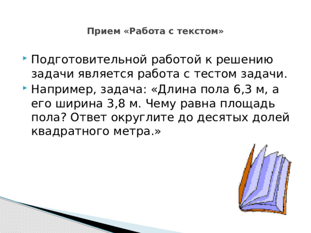  Прием «Работа с текстом»   Подготовительной работой к решению задачи является работа с тестом задачи. Например, задача: «Длина пола 6,3 м, а его ширина 3,8 м. Чему равна площадь пола? Ответ округлите до десятых долей квадратного метра.» 