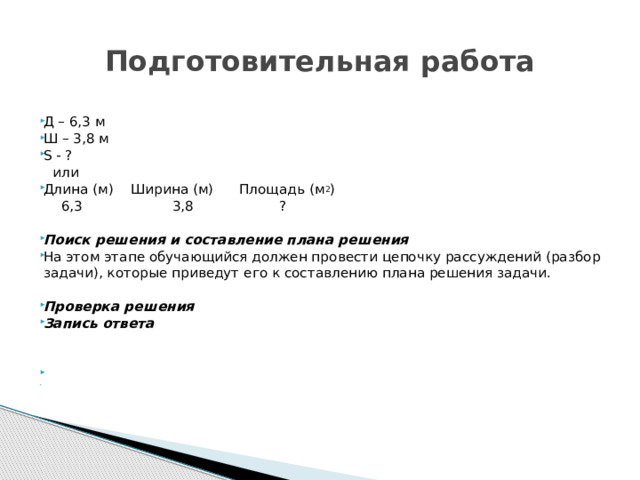 Подготовительная работа Д – 6,3 м Ш – 3,8 м S - ?   или Длина (м) Ширина (м) Площадь (м 2 )  6,3 3,8 ? Поиск решения и составление плана решения  На этом этапе обучающийся должен провести цепочку рассуждений (разбор задачи), которые приведут его к составлению плана решения задачи. Проверка решения Запись ответа     