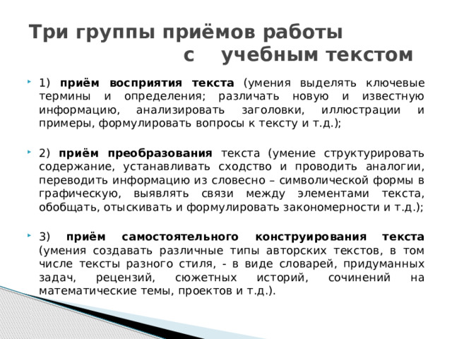 Три группы приёмов работы с учебным текстом 1) приём восприятия текста (умения выделять ключевые термины и определения; различать новую и известную информацию, анализировать заголовки, иллюстрации и примеры, формулировать вопросы к тексту и т.д.); 2) приём преобразования текста (умение структурировать содержание, устанавливать сходство и проводить аналогии, переводить информацию из словесно – символической формы в графическую, выявлять связи между элементами текста, обобщать, отыскивать и формулировать закономерности и т.д.); 3) приём самостоятельного конструирования текста (умения создавать различные типы авторских текстов, в том числе тексты разного стиля, - в виде словарей, придуманных задач, рецензий, сюжетных историй, сочинений на математические темы, проектов и т.д.). 