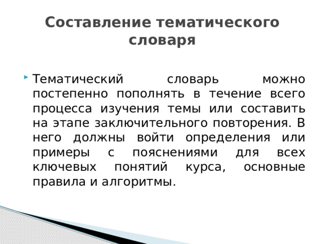 Составление тематического словаря Тематический словарь можно постепенно пополнять в течение всего процесса изучения темы или составить на этапе заключительного повторения. В него должны войти определения или примеры с пояснениями для всех ключевых понятий курса, основные правила и алгоритмы. 