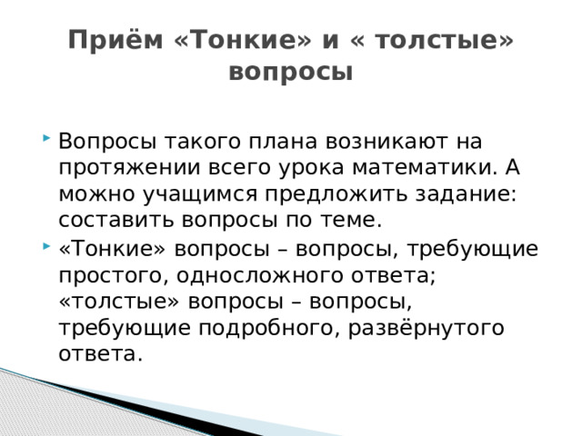 Приём «Тонкие» и « толстые» вопросы Вопросы такого плана возникают на протяжении всего урока математики. А можно учащимся предложить задание: составить вопросы по теме. «Тонкие» вопросы – вопросы, требующие простого, односложного ответа; «толстые» вопросы – вопросы, требующие подробного, развёрнутого ответа. 
