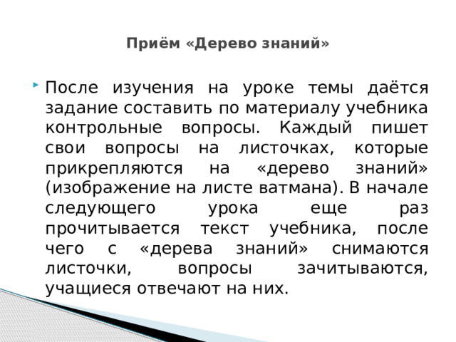  Приём «Дерево знаний»   После изучения на уроке темы даётся задание составить по материалу учебника контрольные вопросы. Каждый пишет свои вопросы на листочках, которые прикрепляются на «дерево знаний» (изображение на листе ватмана). В начале следующего урока еще раз прочитывается текст учебника, после чего с «дерева знаний» снимаются листочки, вопросы зачитываются, учащиеся отвечают на них. 