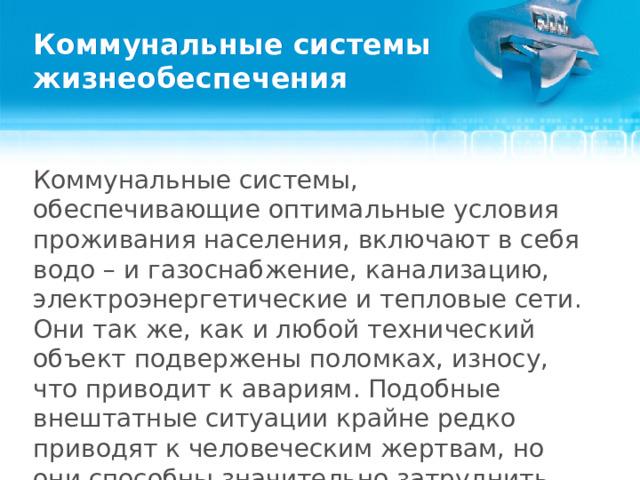 Коммунальные системы жизнеобеспечения Коммунальные системы, обеспечивающие оптимальные условия проживания населения, включают в себя водо – и газоснабжение, канализацию, электроэнергетические и тепловые сети. Они так же, как и любой технический объект подвержены поломках, износу, что приводит к авариям. Подобные внештатные ситуации крайне редко приводят к человеческим жертвам, но они способны значительно затруднить жизнь граждан.  
