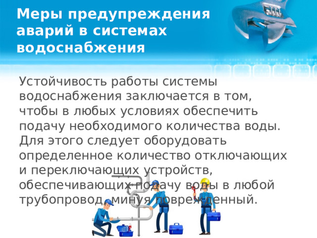 Меры предупреждения аварий в системах водоснабжения Устойчивость работы системы водоснабжения заключается в том, чтобы в любых условиях обеспечить подачу необходимого количества воды. Для этого следует оборудовать определенное количество отключающих и переключающих устройств, обеспечивающих подачу воды в любой трубопровод, минуя поврежденный.  