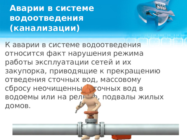 Аварии в системе водоотведения (канализации) К аварии в системе водоотведения относится факт нарушения режима работы эксплуатации сетей и их закупорка, приводящие к прекращению отведения сточных вод, массовому сбросу неочищенных сточных вод в водоемы или на рельеф, подвалы жилых домов.  