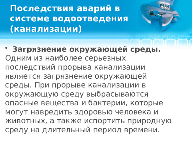 Последствия аварий в системе водоотведения (канализации) Загрязнение окружающей среды. Одним из наиболее серьезных последствий прорыва канализации является загрязнение окружающей среды. При прорыве канализации в окружающую среду выбрасываются опасные вещества и бактерии, которые могут навредить здоровью человека и животных, а также испортить природную среду на длительный период времени.  