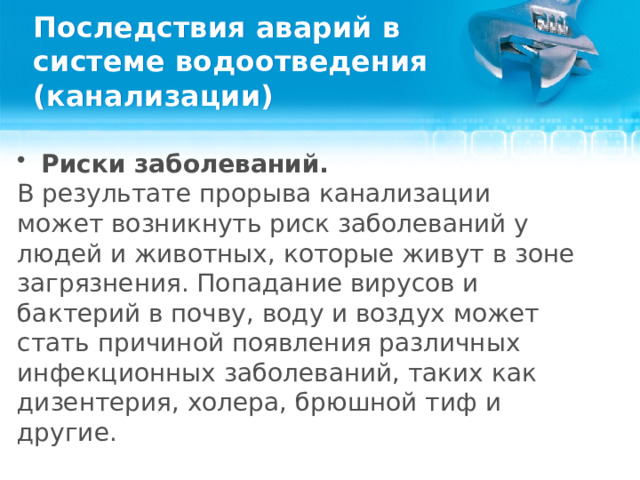 Последствия аварий в системе водоотведения (канализации) Риски заболеваний. В результате прорыва канализации может возникнуть риск заболеваний у людей и животных, которые живут в зоне загрязнения. Попадание вирусов и бактерий в почву, воду и воздух может стать причиной появления различных инфекционных заболеваний, таких как дизентерия, холера, брюшной тиф и другие.  
