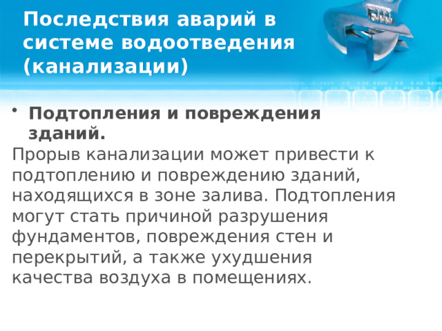 Последствия аварий в системе водоотведения (канализации) Подтопления и повреждения зданий. Прорыв канализации может привести к подтоплению и повреждению зданий, находящихся в зоне залива. Подтопления могут стать причиной разрушения фундаментов, повреждения стен и перекрытий, а также ухудшения качества воздуха в помещениях.  