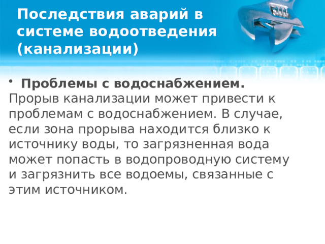 Последствия аварий в системе водоотведения (канализации) Проблемы с водоснабжением. Прорыв канализации может привести к проблемам с водоснабжением. В случае, если зона прорыва находится близко к источнику воды, то загрязненная вода может попасть в водопроводную систему и загрязнить все водоемы, связанные с этим источником.  