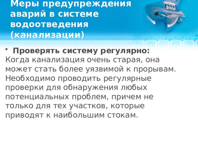 Меры предупреждения аварий в системе водоотведения (канализации) Проверять систему регулярно: Когда канализация очень старая, она может стать более уязвимой к прорывам. Необходимо проводить регулярные проверки для обнаружения любых потенциальных проблем, причем не только для тех участков, которые приводят к наибольшим стокам.  