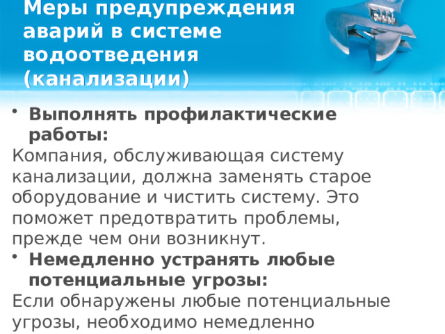 Меры предупреждения аварий в системе водоотведения (канализации) Выполнять профилактические работы: Компания, обслуживающая систему канализации, должна заменять старое оборудование и чистить систему. Это поможет предотвратить проблемы, прежде чем они возникнут. Немедленно устранять любые потенциальные угрозы: Если обнаружены любые потенциальные угрозы, необходимо немедленно привлекать специалистов, чтобы предотвратить прорыв канализации.  