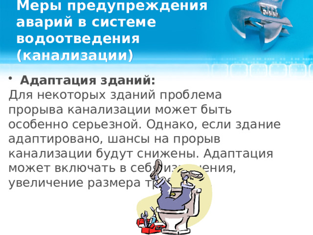 Меры предупреждения аварий в системе водоотведения (канализации) Адаптация зданий: Для некоторых зданий проблема прорыва канализации может быть особенно серьезной. Однако, если здание адаптировано, шансы на прорыв канализации будут снижены. Адаптация может включать в себя изменения, увеличение размера труб и т.д.  