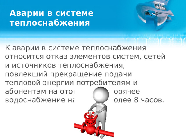 Аварии в системе теплоснабжения К аварии в системе теплоснабжения относится отказ элементов систем, сетей и источников теплоснабжения, повлекший прекращение подачи тепловой энергии потребителям и абонентам на отопление и горячее водоснабжение на период более 8 часов.  