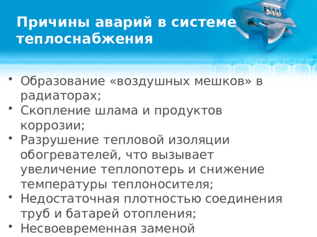Причины аварий в системе теплоснабжения Образование «воздушных мешков» в радиаторах; Скопление шлама и продуктов коррозии; Разрушение тепловой изоляции обогревателей, что вызывает увеличение теплопотерь и снижение температуры теплоносителя; Недостаточная плотностью соединения труб и батарей отопления; Несвоевременная заменой теплоносителя и выход из строя элементов системы.  