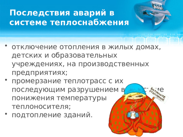 Последствия аварий в системе теплоснабжения отключение отопления в жилых домах, детских и образовательных учреждениях, на производственных предприятиях; промерзание теплотрасс с их последующим разрушением вследствие понижения температуры теплоносителя; подтопление зданий.  