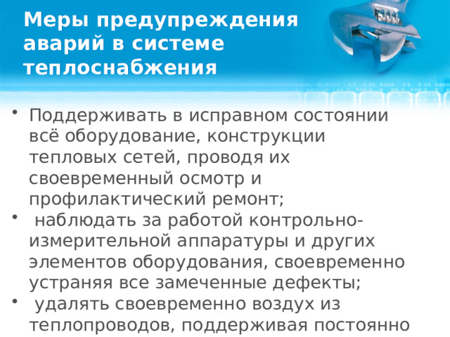 Меры предупреждения аварий в системе теплоснабжения Поддерживать в исправном состоянии всё оборудование, конструкции тепловых сетей, проводя их своевременный осмотр и профилактический ремонт;    наблюдать за работой контрольно-измерительной аппаратуры и других элементов оборудования, своевременно устраняя все замеченные дефекты;    удалять своевременно воздух из теплопроводов, поддерживая постоянно необходимое избыточное давление в системах потребителей;   