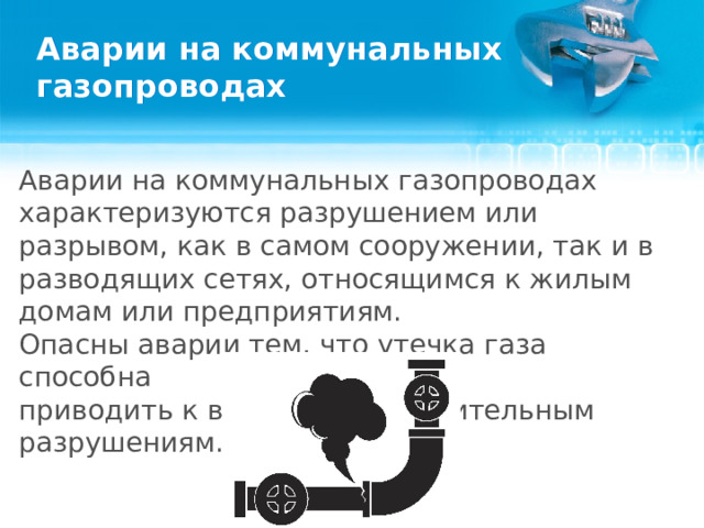 Аварии на коммунальных газопроводах Аварии на коммунальных газопроводах характеризуются разрушением или разрывом, как в самом сооружении, так и в разводящих сетях, относящимся к жилым домам или предприятиям. Опасны аварии тем, что утечка газа способна приводить к взрыву и сокрушительным разрушениям.    