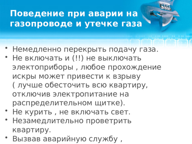 Поведение при аварии на газопроводе и утечке газа Немедленно перекрыть подачу газа. Не включать и (!!) не выключать электоприборы , любое прохождение искры может привести к взрыву ( лучше обесточить всю квартиру, отключив электропитание на распределительном щитке). Не курить , не включать свет. Незамедлительно проветрить квартиру.  Вызвав аварийную службу , немедленно покинуть помещение и известить соседей.  