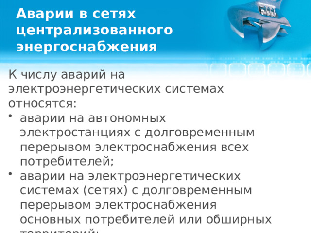 Аварии в сетях централизованного энергоснабжения К числу аварий на электроэнергетических системах относятся: аварии на автономных электростанциях с долговременным перерывом электроснабжения всех потребителей; аварии на электроэнергетических системах (сетях) с долговременным перерывом электроснабжения основных потребителей или обширных территорий; выход из строя транспортных электроконтактных сетей.  