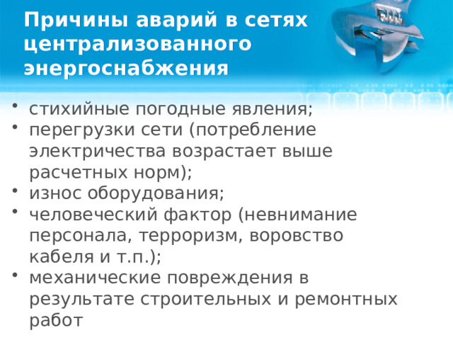 Причины аварий в сетях централизованного энергоснабжения стихийные погодные явления; перегрузки сети (потребление электричества возрастает выше расчетных норм); износ оборудования; человеческий фактор (невнимание персонала, терроризм, воровство кабеля и т.п.); механические повреждения в результате строительных и ремонтных работ  