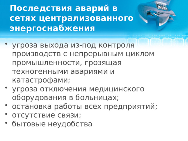 Последствия аварий в сетях централизованного энергоснабжения угроза выхода из-под контроля производств с непрерывным циклом промышленности, грозящая техногенными авариями и катастрофами; угроза отключения медицинского оборудования в больницах; остановка работы всех предприятий; отсутствие связи; бытовые неудобства  
