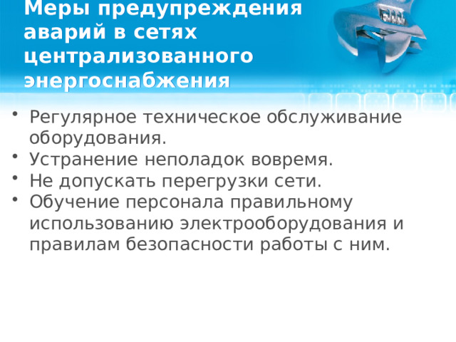 Меры предупреждения аварий в сетях централизованного энергоснабжения Регулярное техническое обслуживание оборудования. Устранение неполадок вовремя. Не допускать перегрузки сети. Обучение персонала правильному использованию электрооборудования и правилам безопасности работы с ним.  