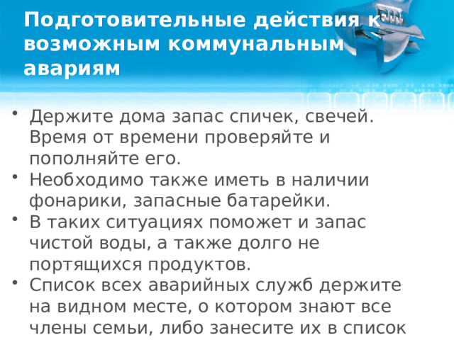 Подготовительные действия к возможным коммунальным авариям Держите дома запас спичек, свечей. Время от времени проверяйте и пополняйте его. Необходимо также иметь в наличии фонарики, запасные батарейки. В таких ситуациях поможет и запас чистой воды, а также долго не портящихся продуктов. Список всех аварийных служб держите на видном месте, о котором знают все члены семьи, либо занесите их в список важных контактов в телефоне.  