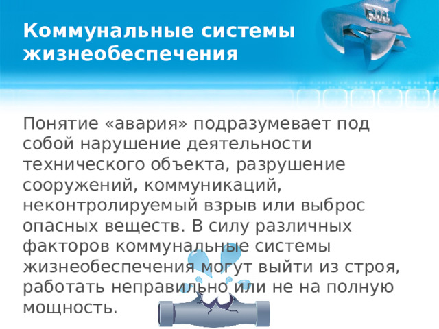 Коммунальные системы жизнеобеспечения Понятие «авария» подразумевает под собой нарушение деятельности технического объекта, разрушение сооружений, коммуникаций, неконтролируемый взрыв или выброс опасных веществ. В силу различных факторов коммунальные системы жизнеобеспечения могут выйти из строя, работать неправильно или не на полную мощность.  