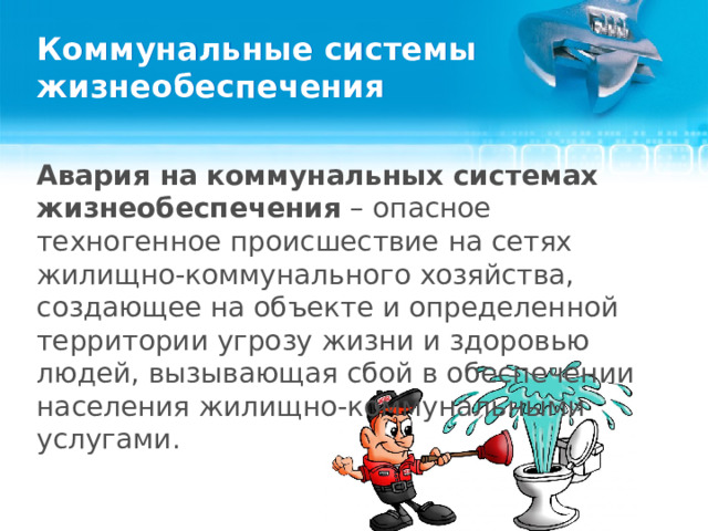 Коммунальные системы жизнеобеспечения Авария на коммунальных системах жизнеобеспечения – опасное техногенное происшествие на сетях жилищно-коммунального хозяйства, создающее на объекте и определенной территории угрозу жизни и здоровью людей, вызывающая сбой в обеспечении населения жилищно-коммунальными услугами.  