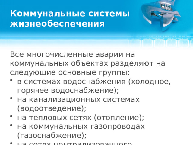 Коммунальные системы жизнеобеспечения Все многочисленные аварии на коммунальных объектах разделяют на следующие основные группы: в системах водоснабжения (холодное, горячее водоснабжение); на канализационных системах (водоотведение); на тепловых сетях (отопление); на коммунальных газопроводах (газоснабжение); на сетях централизованного энергоснабжения (электроснабжение).  