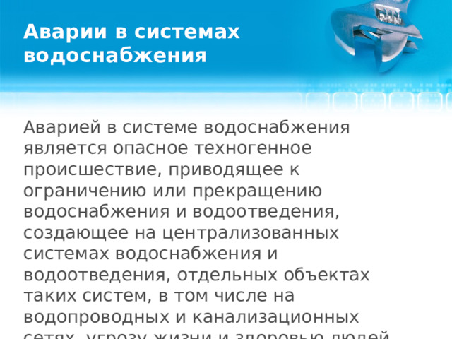 Аварии в системах водоснабжения Аварией в системе водоснабжения является опасное техногенное происшествие, приводящее к ограничению или прекращению водоснабжения и водоотведения, создающее на централизованных системах водоснабжения и водоотведения, отдельных объектах таких систем, в том числе на водопроводных и канализационных сетях, угрозу жизни и здоровью людей или приводящее к нанесению ущерба окружающей среде.  