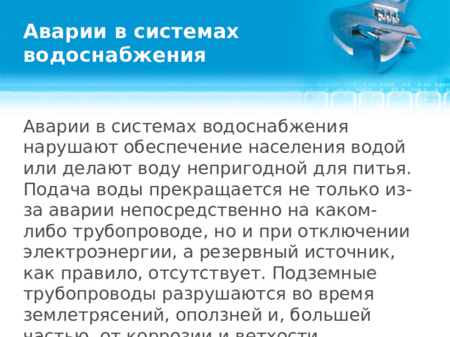 Аварии в системах водоснабжения Аварии в системах водоснабжения нарушают обеспечение населения водой или делают воду непригодной для питья. Подача воды прекращается не только из-за аварии непосредственно на каком-либо трубопроводе, но и при отключении электроэнергии, а резервный источник, как правило, отсутствует. Подземные трубопроводы разрушаются во время землетрясений, оползней и, большей частью, от коррозии и ветхости.  