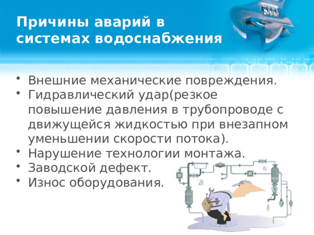 Причины аварий в  системах водоснабжения Внешние механические повреждения. Гидравлический удар(резкое повышение давления в трубопроводе с движущейся жидкостью при внезапном уменьшении скорости потока). Нарушение технологии монтажа. Заводской дефект. Износ оборудования.  
