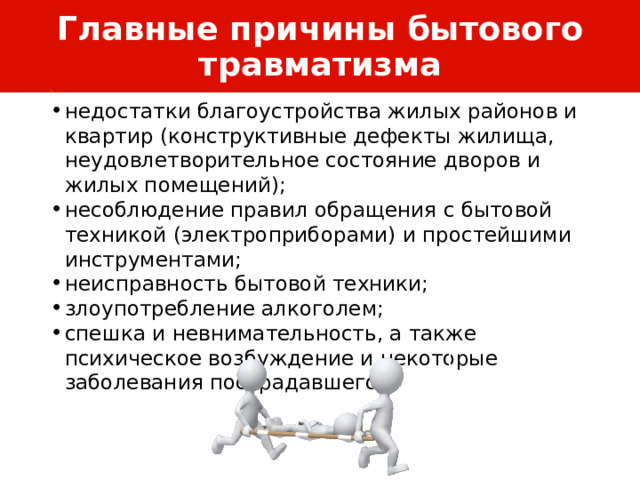 Главные причины бытового травматизма недостатки благоустройства жилых районов и квартир (конструктивные дефекты жилища, неудовлетворительное состояние дворов и жилых помещений); несоблюдение правил обращения с бытовой техникой (электроприборами) и простейшими инструментами; неисправность бытовой техники; злоупотребление алкоголем; спешка и невнимательность, а также психическое возбуждение и некоторые заболевания пострадавшего. 