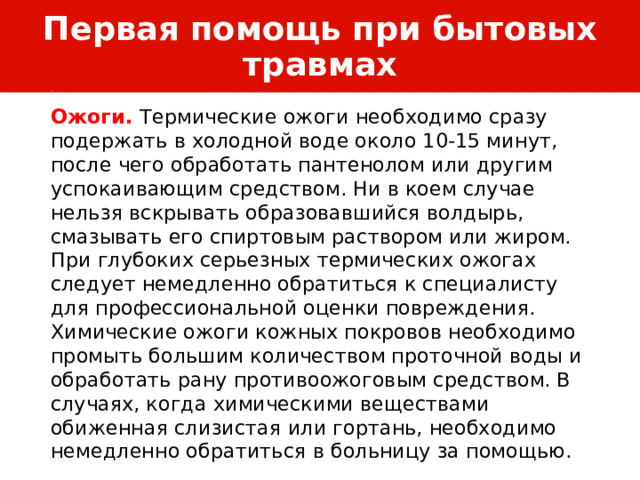 Первая помощь при бытовых травмах Ожоги. Термические ожоги необходимо сразу подержать в холодной воде около 10-15 минут, после чего обработать пантенолом или другим успокаивающим средством. Ни в коем случае нельзя вскрывать образовавшийся волдырь, смазывать его спиртовым раствором или жиром. При глубоких серьезных термических ожогах следует немедленно обратиться к специалисту для профессиональной оценки повреждения. Химические ожоги кожных покровов необходимо промыть большим количеством проточной воды и обработать рану противоожоговым средством. В случаях, когда химическими веществами обиженная слизистая или гортань, необходимо немедленно обратиться в больницу за помощью. 