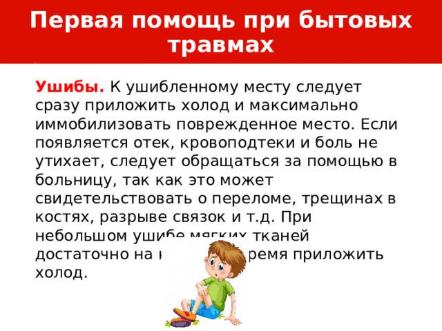 Первая помощь при бытовых травмах Ушибы. К ушибленному месту следует сразу приложить холод и максимально иммобилизовать поврежденное место. Если появляется отек, кровоподтеки и боль не утихает, следует обращаться за помощью в больницу, так как это может свидетельствовать о переломе, трещинах в костях, разрыве связок и т.д. При небольшом ушибе мягких тканей достаточно на короткое время приложить холод. 