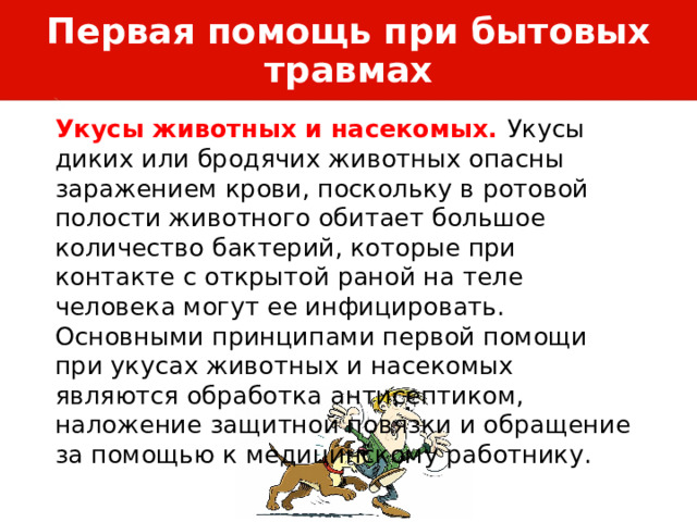 Первая помощь при бытовых травмах Укусы животных и насекомых. Укусы диких или бродячих животных опасны заражением крови, поскольку в ротовой полости животного обитает большое количество бактерий, которые при контакте с открытой раной на теле человека могут ее инфицировать. Основными принципами первой помощи при укусах животных и насекомых являются обработка антисептиком, наложение защитной повязки и обращение за помощью к медицинскому работнику. 