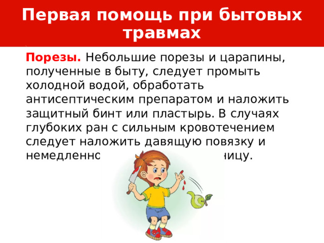 Первая помощь при бытовых травмах Порезы. Небольшие порезы и царапины, полученные в быту, следует промыть холодной водой, обработать антисептическим препаратом и наложить защитный бинт или пластырь. В случаях глубоких ран с сильным кровотечением следует наложить давящую повязку и немедленно обратиться в больницу. 