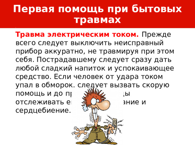 Первая помощь при бытовых травмах Травма электрическим током. Прежде всего следует выключить неисправный прибор аккуратно, не травмируя при этом себя. Пострадавшему следует сразу дать любой сладкий напиток и успокаивающее средство. Если человек от удара током упал в обморок, следует вызвать скорую помощь и до приезда бригады отслеживать его пульс, дыхание и сердцебиение. 